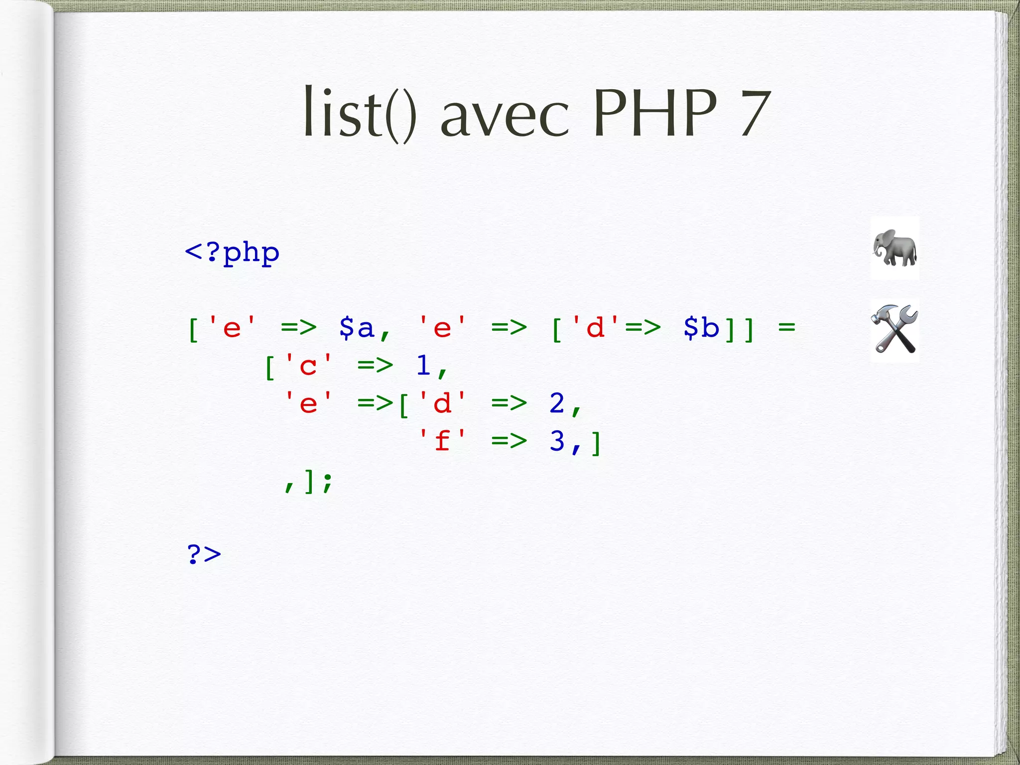 list() avec PHP 7
<?php  
['e' => $a, 'e' => ['d'=> $b]] = 
['c' => 1,  
'e' =>['d' => 2, 
'f' => 3,]
,];
?>
🛠
🐘
 