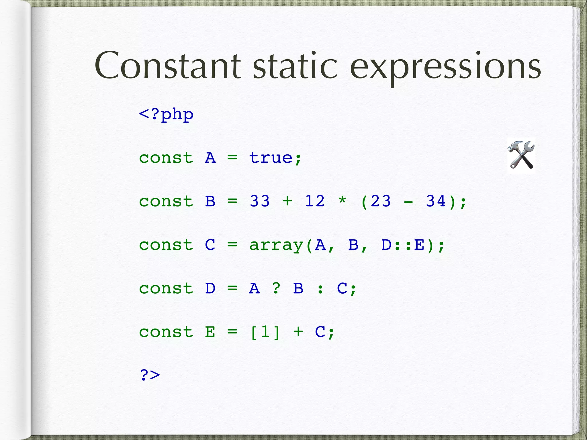 Constant static expressions
<?php 
const A = true;
const B = 33 + 12 * (23 - 34);
const C = array(A, B, D::E);
const D = A ? B : C;
const E = [1] + C;
?>
🛠
 