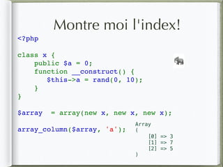 Montre moi l'index!
<?php 
class x {
    public $a = 0;
    function __construct() {
$this->a = rand(0, 10);
}
}
$array  = array(new x, new x, new x);
array_column($array, 'a');
🐘
Array
(
[0] => 3
[1] => 7
[2] => 5
)
 
