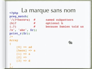 La marque sans nom<?php   
preg_match(
'/(?<here>a) #      named subpattern
(b)? #      optional b
(.?) #  because Damien told us
/x', 'abc', $r);  
print_r($r);
/* 
Array 
( 
    [0] => ad 
    [here] => a
    [1] => a 
    [2] =>  
    [3] => d 
) 
*/ 
🐘
 