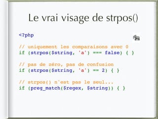 Le vrai visage de strpos()
<?php
// uniquement les comparaisons avec 0
if (strpos($string, 'a') === false) { }
// pas de zéro, pas de confusion
if (strpos($string, 'a') == 2) { }
// strpos() n'est pas le seul...
if (preg_match($regex, $string)) { }
🐘
 