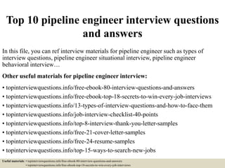 Top 10 pipeline engineer interview questions
and answers
In this file, you can ref interview materials for pipeline engineer such as types of
interview questions, pipeline engineer situational interview, pipeline engineer
behavioral interview…
Other useful materials for pipeline engineer interview:
• topinterviewquestions.info/free-ebook-80-interview-questions-and-answers
• topinterviewquestions.info/free-ebook-top-18-secrets-to-win-every-job-interviews
• topinterviewquestions.info/13-types-of-interview-questions-and-how-to-face-them
• topinterviewquestions.info/job-interview-checklist-40-points
• topinterviewquestions.info/top-8-interview-thank-you-letter-samples
• topinterviewquestions.info/free-21-cover-letter-samples
• topinterviewquestions.info/free-24-resume-samples
• topinterviewquestions.info/top-15-ways-to-search-new-jobs
Useful materials: • topinterviewquestions.info/free-ebook-80-interview-questions-and-answers
• topinterviewquestions.info/free-ebook-top-18-secrets-to-win-every-job-interviews
 