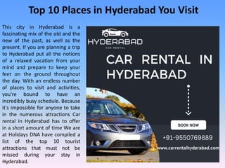 Top 10 Places in Hyderabad You Visit
This city in Hyderabad is a
fascinating mix of the old and the
new of the past, as well as the
present. If you are planning a trip
to Hyderabad put all the notions
of a relaxed vacation from your
mind and prepare to keep your
feet on the ground throughout
the day. With an endless number
of places to visit and activities,
you're bound to have an
incredibly busy schedule. Because
it's impossible for anyone to take
in the numerous attractions Car
rental in Hyderabad has to offer
in a short amount of time We are
at Holidays DNA have compiled a
list of the top 10 tourist
attractions that must not be
missed during your stay in
Hyderabad.
 