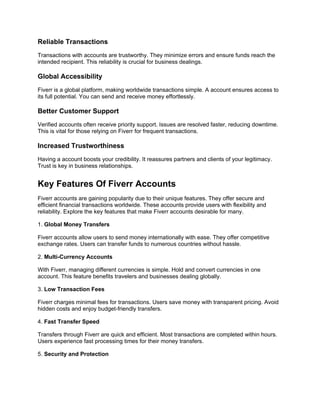 Reliable Transactions
Transactions with accounts are trustworthy. They minimize errors and ensure funds reach the
intended recipient. This reliability is crucial for business dealings.
Global Accessibility
Fiverr is a global platform, making worldwide transactions simple. A account ensures access to
its full potential. You can send and receive money effortlessly.
Better Customer Support
Verified accounts often receive priority support. Issues are resolved faster, reducing downtime.
This is vital for those relying on Fiverr for frequent transactions.
Increased Trustworthiness
Having a account boosts your credibility. It reassures partners and clients of your legitimacy.
Trust is key in business relationships.
Key Features Of Fiverr Accounts
Fiverr accounts are gaining popularity due to their unique features. They offer secure and
efficient financial transactions worldwide. These accounts provide users with flexibility and
reliability. Explore the key features that make Fiverr accounts desirable for many.
1. Global Money Transfers
Fiverr accounts allow users to send money internationally with ease. They offer competitive
exchange rates. Users can transfer funds to numerous countries without hassle.
2. Multi-Currency Accounts
With Fiverr, managing different currencies is simple. Hold and convert currencies in one
account. This feature benefits travelers and businesses dealing globally.
3. Low Transaction Fees
Fiverr charges minimal fees for transactions. Users save money with transparent pricing. Avoid
hidden costs and enjoy budget-friendly transfers.
4. Fast Transfer Speed
Transfers through Fiverr are quick and efficient. Most transactions are completed within hours.
Users experience fast processing times for their money transfers.
5. Security and Protection
 