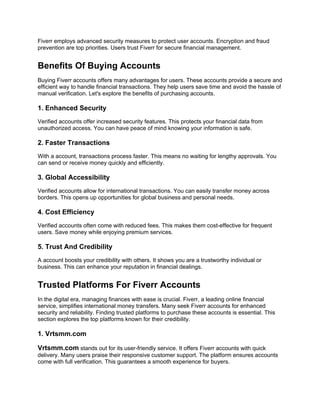 Fiverr employs advanced security measures to protect user accounts. Encryption and fraud
prevention are top priorities. Users trust Fiverr for secure financial management.
Benefits Of Buying Accounts
Buying Fiverr accounts offers many advantages for users. These accounts provide a secure and
efficient way to handle financial transactions. They help users save time and avoid the hassle of
manual verification. Let's explore the benefits of purchasing accounts.
1. Enhanced Security
Verified accounts offer increased security features. This protects your financial data from
unauthorized access. You can have peace of mind knowing your information is safe.
2. Faster Transactions
With a account, transactions process faster. This means no waiting for lengthy approvals. You
can send or receive money quickly and efficiently.
3. Global Accessibility
Verified accounts allow for international transactions. You can easily transfer money across
borders. This opens up opportunities for global business and personal needs.
4. Cost Efficiency
Verified accounts often come with reduced fees. This makes them cost-effective for frequent
users. Save money while enjoying premium services.
5. Trust And Credibility
A account boosts your credibility with others. It shows you are a trustworthy individual or
business. This can enhance your reputation in financial dealings.
Trusted Platforms For Fiverr Accounts
In the digital era, managing finances with ease is crucial. Fiverr, a leading online financial
service, simplifies international money transfers. Many seek Fiverr accounts for enhanced
security and reliability. Finding trusted platforms to purchase these accounts is essential. This
section explores the top platforms known for their credibility.
1. Vrtsmm.com
Vrtsmm.com stands out for its user-friendly service. It offers Fiverr accounts with quick
delivery. Many users praise their responsive customer support. The platform ensures accounts
come with full verification. This guarantees a smooth experience for buyers.
 