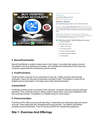 2. SecureFiverrmarket
SecureFiverrMarket is another trusted name in the industry. It provides high-quality accounts.
The platform has strict verification processes. This maintains the authenticity of their accounts.
Customers appreciate their transparency and fair pricing.
3. TrustFiverrstore
TrustFiverrStore is popular for its commitment to security. It offers accounts with thorough
verification. Users can rest easy knowing their purchase is safe. The platform is known for its
detailed account descriptions. This helps users make informed decisions.
4.accounthub
VerifiedAccountHub excels in providing Fiverr accounts. It ensures accounts meet all verification
standards. Their customer service is always ready to assist. Many users report satisfaction with
their purchase process. This platform is a reliable choice for many buyers.
5. Fiverraccountpro
FiverrAccountPro offers accounts with fast setup. It emphasizes on delivering quality and secure
accounts. Users appreciate their straightforward buying process. The platform guarantees
complete account authenticity. Trust in FiverrAccountPro for a hassle-free experience.
Site 1: Overview And Offerings
 