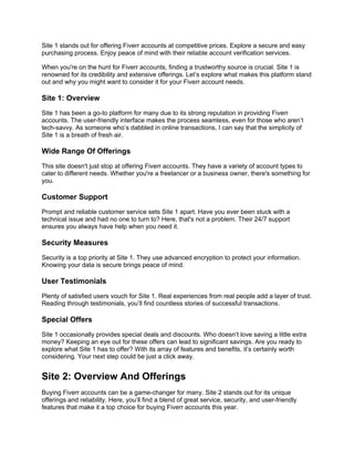 Site 1 stands out for offering Fiverr accounts at competitive prices. Explore a secure and easy
purchasing process. Enjoy peace of mind with their reliable account verification services.
When you're on the hunt for Fiverr accounts, finding a trustworthy source is crucial. Site 1 is
renowned for its credibility and extensive offerings. Let’s explore what makes this platform stand
out and why you might want to consider it for your Fiverr account needs.
Site 1: Overview
Site 1 has been a go-to platform for many due to its strong reputation in providing Fiverr
accounts. The user-friendly interface makes the process seamless, even for those who aren’t
tech-savvy. As someone who’s dabbled in online transactions, I can say that the simplicity of
Site 1 is a breath of fresh air.
Wide Range Of Offerings
This site doesn't just stop at offering Fiverr accounts. They have a variety of account types to
cater to different needs. Whether you're a freelancer or a business owner, there's something for
you.
Customer Support
Prompt and reliable customer service sets Site 1 apart. Have you ever been stuck with a
technical issue and had no one to turn to? Here, that's not a problem. Their 24/7 support
ensures you always have help when you need it.
Security Measures
Security is a top priority at Site 1. They use advanced encryption to protect your information.
Knowing your data is secure brings peace of mind.
User Testimonials
Plenty of satisfied users vouch for Site 1. Real experiences from real people add a layer of trust.
Reading through testimonials, you’ll find countless stories of successful transactions.
Special Offers
Site 1 occasionally provides special deals and discounts. Who doesn’t love saving a little extra
money? Keeping an eye out for these offers can lead to significant savings. Are you ready to
explore what Site 1 has to offer? With its array of features and benefits, it’s certainly worth
considering. Your next step could be just a click away.
Site 2: Overview And Offerings
Buying Fiverr accounts can be a game-changer for many. Site 2 stands out for its unique
offerings and reliability. Here, you’ll find a blend of great service, security, and user-friendly
features that make it a top choice for buying Fiverr accounts this year.
 