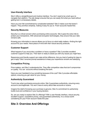 User-friendly Interface
Site 2 offers a straightforward and intuitive interface. You don’t need to be a tech guru to
navigate their platform. The site design ensures that you can easily find what you need without
getting lost in unnecessary details.
Have you ever felt overwhelmed by complicated websites? Site 2 makes sure that doesn’t
happen. They prioritize simplicity, making it easy for you to Fiverr accounts hassle-free.
Security Measures
Security is a critical concern when purchasing online accounts. Site 2 goes the extra mile to
protect your transactions. With advanced encryption technologies, they ensure that your data
remains safe.
Knowing your information is secure allows you to focus on what really matters—finding the right
account for your needs. Have peace of mind with their robust security protocols.
Customer Support
What happens if you encounter a problem or have a question? Site 2 provides excellent
customer support to help you. Their team is ready to assist you with any issues you might face.
Responsive and friendly support can make all the difference. Are you tired of waiting for days to
get a reply? Site 2 ensures prompt assistance to keep your experience smooth and satisfying.
Competitive Pricing
Price matters, and Site 2 understands this. They offer competitive rates that don’t compromise
on quality. You can accounts without breaking the bank.
Have you ever hesitated to buy something because of the cost? Site 2 provides affordable
options, ensuring you get value for your money.
Authenticity Guaranteed
Trust is key when purchasing accounts online. Site 2 guarantees authenticity, ensuring every
account is and legitimate. You won’t have to worry about fake accounts or scams.
Imagine the relief of knowing your purchase is genuine. Site 2’s commitment to authenticity
builds trust and confidence in your buying decision.
So, are you ready to explore Site 2’s offerings? With a user-friendly interface, robust security,
excellent support, competitive pricing, and guaranteed authenticity, it’s a choice worth
considering for your Fiverr account needs this year.
Site 3: Overview And Offerings
 