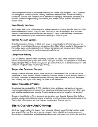 Discovering the ideal site to purchase Fiverr accounts can be a daunting task. Site 3, however,
has emerged as a trusted platform, offering a seamless experience for individuals seeking
secure and financial tools. Whether you're a freelancer managing international payments or a
business owner looking to simplify transactions, Site 3 offers unique features that cater to
diverse needs.
User-friendly Interface
Site 3 prides itself on its intuitive interface, making navigation a breeze even for beginners. With
clearly labeled sections and straightforward instructions, you can easily find what you need.
Have you ever felt overwhelmed by complex websites? Here, simplicity is key, ensuring you
spend less time searching and more time achieving your financial goals.
Verified Account Options
One of the standout offerings of Site 3 is its range of account options. Whether you need an
account for personal use or business transactions, Site 3 has tailored solutions. Each account is
thoroughly, giving you the peace of mind that your transactions will be secure and efficient.
Imagine the relief of knowing your finances are in safe hands!
Competitive Pricing
Cost can often be a barrier when purchasing accounts, but Site 3 offers competitive pricing
without compromising on quality. With various packages available, you can select an option that
fits your budget. Why pay more when you can get premium features at a reasonable price? Site
3 ensures you get the best value for your money.
Responsive Customer Support
Have you ever faced issues with an online service and felt helpless? Site 3 understands the
importance of timely support, offering responsive customer service to assist with any queries or
problems. Their team is always ready to help, ensuring your experience is smooth and stress-
free. Knowing help is just a click away can make all the difference!
Secure Transaction Process
Security is a top priority at Site 3. With robust encryption and secure transaction processes,
your financial data remains protected. In an age where data breaches are common, Site 3 sets
itself apart by prioritizing user security. Are you ready to experience worry-free transactions?
Choosing the right site for Fiverr accounts can transform your financial dealings. Site 3 offers
practical solutions tailored to your needs, ensuring a smooth and secure transaction experience.
Explore their offerings and see how they can enhance your financial journey.
Site 4: Overview And Offerings
Site 4 is a trusted platform for buying Fiverr accounts. It boasts a user-friendly interface and a
wide array of offerings. This site is gaining popularity for its reliability and customer support.
Buyers often praise its clear and straightforward purchasing process. Let's explore the specifics.
 