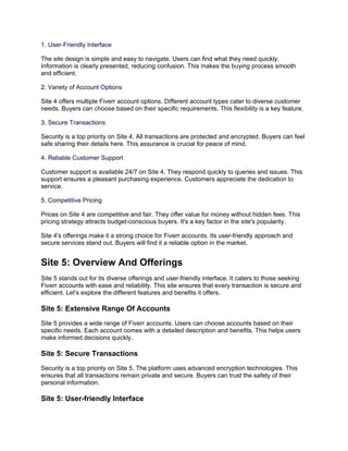 1. User-Friendly Interface
The site design is simple and easy to navigate. Users can find what they need quickly.
Information is clearly presented, reducing confusion. This makes the buying process smooth
and efficient.
2. Variety of Account Options
Site 4 offers multiple Fiverr account options. Different account types cater to diverse customer
needs. Buyers can choose based on their specific requirements. This flexibility is a key feature.
3. Secure Transactions
Security is a top priority on Site 4. All transactions are protected and encrypted. Buyers can feel
safe sharing their details here. This assurance is crucial for peace of mind.
4. Reliable Customer Support
Customer support is available 24/7 on Site 4. They respond quickly to queries and issues. This
support ensures a pleasant purchasing experience. Customers appreciate the dedication to
service.
5. Competitive Pricing
Prices on Site 4 are competitive and fair. They offer value for money without hidden fees. This
pricing strategy attracts budget-conscious buyers. It's a key factor in the site's popularity.
Site 4's offerings make it a strong choice for Fiverr accounts. Its user-friendly approach and
secure services stand out. Buyers will find it a reliable option in the market.
Site 5: Overview And Offerings
Site 5 stands out for its diverse offerings and user-friendly interface. It caters to those seeking
Fiverr accounts with ease and reliability. This site ensures that every transaction is secure and
efficient. Let's explore the different features and benefits it offers.
Site 5: Extensive Range Of Accounts
Site 5 provides a wide range of Fiverr accounts. Users can choose accounts based on their
specific needs. Each account comes with a detailed description and benefits. This helps users
make informed decisions quickly.
Site 5: Secure Transactions
Security is a top priority on Site 5. The platform uses advanced encryption technologies. This
ensures that all transactions remain private and secure. Buyers can trust the safety of their
personal information.
Site 5: User-friendly Interface
 
