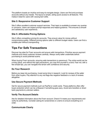 The platform boasts an intuitive and easy-to-navigate design. Users can find and purchase
accounts without any hassle. The layout is simple, aiding quick access to all features. This
makes it ideal for users with varying tech skills.
Site 5: Responsive Customer Support
Site 5 offers excellent customer support services. Their team is available to answer any queries
or concerns. Users can expect prompt responses and helpful guidance. This ensures a smooth
and satisfactory user experience.
Site 5: Affordable Pricing Options
Site 5 offers competitive pricing for accounts. They ensure value for money without
compromising quality. Different pricing options cater to different budget needs. Users can find a
suitable plan without overspending.
Tips For Safe Transactions
Discover top sites for Fiverr accounts and ensure safe transactions. Prioritize secure payment
methods and check customer reviews carefully. Always verify seller credentials before
purchasing to avoid potential scams.
When buying Fiverr accounts, ensuring safe transactions is paramount. The online world can be
a tricky place, and without the right precautions, you may find yourself in a bind. Fear not, with a
few simple tips, you can navigate this terrain with confidence and security.
Do Your Research
Before you leap into purchasing, invest some time in research. Look for reviews of the seller
from other buyers. Pay attention to any red flags like negative feedback or a lack of reviews
altogether.
Use Secure Payment Methods
Opt for secure payment methods such as PayPal or credit cards. These platforms often offer
buyer protection which can be a lifesaver if something goes awry. Avoid wire transfers or direct
bank payments to unknown sellers.
Verify The Account Details
Ask for detailed information about the Fiverr account. Check if it meets your requirements and
verify its authenticity. Consider asking for screenshots or a demo to ensure everything is in
order.
Communicate Clearly
 
