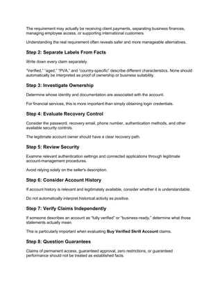 The requirement may actually be receiving client payments, separating business finances,
managing employee access, or supporting international customers.
Understanding the real requirement often reveals safer and more manageable alternatives.
Step 2: Separate Labels From Facts
Write down every claim separately.
“Verified,” “aged,” “PVA,” and “country-specific” describe different characteristics. None should
automatically be interpreted as proof of ownership or business suitability.
Step 3: Investigate Ownership
Determine whose identity and documentation are associated with the account.
For financial services, this is more important than simply obtaining login credentials.
Step 4: Evaluate Recovery Control
Consider the password, recovery email, phone number, authentication methods, and other
available security controls.
The legitimate account owner should have a clear recovery path.
Step 5: Review Security
Examine relevant authentication settings and connected applications through legitimate
account-management procedures.
Avoid relying solely on the seller's description.
Step 6: Consider Account History
If account history is relevant and legitimately available, consider whether it is understandable.
Do not automatically interpret historical activity as positive.
Step 7: Verify Claims Independently
If someone describes an account as “fully verified” or “business-ready,” determine what those
statements actually mean.
This is particularly important when evaluating Buy Verified Skrill Account claims.
Step 8: Question Guarantees
Claims of permanent access, guaranteed approval, zero restrictions, or guaranteed
performance should not be treated as established facts.
 