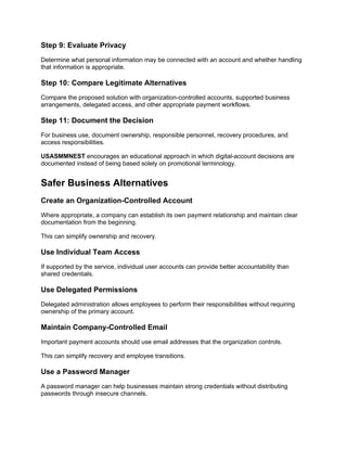 Step 9: Evaluate Privacy
Determine what personal information may be connected with an account and whether handling
that information is appropriate.
Step 10: Compare Legitimate Alternatives
Compare the proposed solution with organization-controlled accounts, supported business
arrangements, delegated access, and other appropriate payment workflows.
Step 11: Document the Decision
For business use, document ownership, responsible personnel, recovery procedures, and
access responsibilities.
USASMMNEST encourages an educational approach in which digital-account decisions are
documented instead of being based solely on promotional terminology.
Safer Business Alternatives
Create an Organization-Controlled Account
Where appropriate, a company can establish its own payment relationship and maintain clear
documentation from the beginning.
This can simplify ownership and recovery.
Use Individual Team Access
If supported by the service, individual user accounts can provide better accountability than
shared credentials.
Use Delegated Permissions
Delegated administration allows employees to perform their responsibilities without requiring
ownership of the primary account.
Maintain Company-Controlled Email
Important payment accounts should use email addresses that the organization controls.
This can simplify recovery and employee transitions.
Use a Password Manager
A password manager can help businesses maintain strong credentials without distributing
passwords through insecure channels.
 