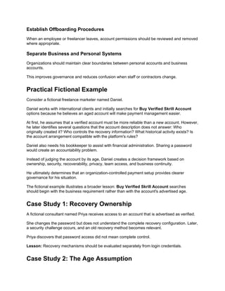 Establish Offboarding Procedures
When an employee or freelancer leaves, account permissions should be reviewed and removed
where appropriate.
Separate Business and Personal Systems
Organizations should maintain clear boundaries between personal accounts and business
accounts.
This improves governance and reduces confusion when staff or contractors change.
Practical Fictional Example
Consider a fictional freelance marketer named Daniel.
Daniel works with international clients and initially searches for Buy Verified Skrill Account
options because he believes an aged account will make payment management easier.
At first, he assumes that a verified account must be more reliable than a new account. However,
he later identifies several questions that the account description does not answer: Who
originally created it? Who controls the recovery information? What historical activity exists? Is
the account arrangement compatible with the platform's rules?
Daniel also needs his bookkeeper to assist with financial administration. Sharing a password
would create an accountability problem.
Instead of judging the account by its age, Daniel creates a decision framework based on
ownership, security, recoverability, privacy, team access, and business continuity.
He ultimately determines that an organization-controlled payment setup provides clearer
governance for his situation.
The fictional example illustrates a broader lesson: Buy Verified Skrill Account searches
should begin with the business requirement rather than with the account's advertised age.
Case Study 1: Recovery Ownership
A fictional consultant named Priya receives access to an account that is advertised as verified.
She changes the password but does not understand the complete recovery configuration. Later,
a security challenge occurs, and an old recovery method becomes relevant.
Priya discovers that password access did not mean complete control.
Lesson: Recovery mechanisms should be evaluated separately from login credentials.
Case Study 2: The Age Assumption
 