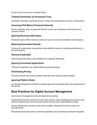 An old account can have an uncertain history.
Treating Verification as Permanent Trust
Verification describes a particular process. It does not guarantee future access or performance.
Assuming PVA Means Permanent Security
Phone verification does not guarantee that the current user will always control the phone or
recovery method.
Ignoring Recovery Information
Password access without recovery control can leave an account vulnerable to future disputes.
Believing Guaranteed Results
No account characteristic can guarantee future platform decisions, marketing performance, or
account longevity.
Sharing Credentials
Shared passwords reduce accountability and complicate offboarding.
Ignoring Connected Applications
Third-party integrations can create additional access pathways.
Overlooking Privacy
Financial accounts can contain sensitive information that requires careful handling.
Ignoring Platform Rules
A proposed arrangement should be evaluated against the applicable terms and requirements of
the service.
Best Practices for Digital Account Management
Good account management starts with legitimate ownership.
Organizations should document who owns each account, which employees have access, what
recovery methods exist, and how access will be removed when responsibilities change.
Strong authentication should be used where available. Passwords should be unique and
securely stored.
Businesses should also review connected applications and unnecessary permissions regularly.
 