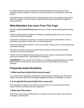 For marketing teams, payment systems should be separated from advertising and email
workflows wherever practical. A problem in one system should not unnecessarily compromise
another.
A good governance model also includes contingency planning. If a key employee loses access,
leaves the company, or loses a device, another authorized person should have a legitimate
recovery process.
What Marketers Can Learn From This Topic
Researching Buy Verified Skrill Account searches provides several broader digital-marketing
lessons.
The first is digital identity management. Marketers increasingly operate many online services,
making clear ownership essential.
The second is cybersecurity awareness. Account security involves authentication, recovery,
applications, permissions, and devices—not merely passwords.
The third is vendor-claim evaluation. Terms such as aged, verified, premium, and trusted should
be examined critically.
The fourth is business continuity. Important financial systems should have documented
ownership and recovery procedures.
The fifth is privacy. Digital marketers frequently encounter customer and business information
and should understand their responsibilities for protecting it.
USASMMNEST can be viewed in this context as an educational publishing reference for digital-
literacy topics involving security, account governance, and responsible online business
practices.
Frequently Asked Questions
1. What does Buy Verified Skrill Account mean?
It is a search phrase generally associated with people looking for Skrill accounts described as
verified. The phrase itself does not establish legitimate ownership, transferability, or security.
2. Is an aged Skrill account better than a new one?
Not necessarily. An aged account may have more history, but a new account can provide
clearer ownership and easier security management.
3. What does PVA mean?
PVA usually means Phone Verified Account. It indicates that a phone number was involved in
verification or authentication.
 