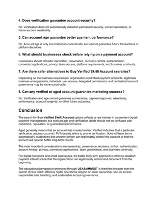 4. Does verification guarantee account security?
No. Verification does not automatically establish permanent security, current ownership, or
future account availability.
5. Can account age guarantee better payment performance?
No. Account age is only one historical characteristic and cannot guarantee future transactions or
platform decisions.
6. What should businesses check before relying on a payment account?
Businesses should consider ownership, provenance, recovery control, authentication,
connected applications, privacy, team access, platform requirements, and business continuity.
7. Are there safer alternatives to Buy Verified Skrill Account searches?
Depending on the business requirement, organization-controlled payment accounts, legitimate
business arrangements, individual user access, delegated permissions, and centralized account
governance may be more sustainable.
8. Can any verified or aged account guarantee marketing success?
No. Verification and age cannot guarantee conversions, payment approval, advertising
performance, account longevity, or other future outcomes.
Conclusion
The search for Buy Verified Skrill Account options reflects a real interest in convenient digital-
payment management, but account age and verification labels should not be confused with
ownership, reputation, or guaranteed performance.
Aged generally means that an account was created earlier. Verified indicates that a particular
verification process occurred. PVA usually refers to phone verification. None of these terms
automatically establishes that another person can legitimately control the account or that the
account will provide better long-term results.
The most important considerations are ownership, provenance, recovery control, authentication,
account history, privacy, connected applications, team governance, and business continuity.
For digital marketers and small businesses, the better long-term approach is often to establish
payment infrastructure that the organization can legitimately control and document from the
beginning.
The educational perspective promoted through USASMMNEST is therefore broader than the
search phrase itself: effective digital operations depend on clear ownership, secure access,
responsible data handling, and sustainable account governance.
 