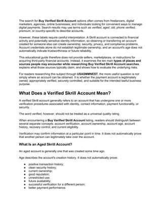 The search for Buy Verified Skrill Account options often comes from freelancers, digital
marketers, agencies, online businesses, and individuals looking for convenient ways to manage
digital payments. Search results may use terms such as verified, aged, old, phone verified,
premium, or country-specific to describe accounts.
However, these labels require careful interpretation. A Skrill account is connected to financial
activity and potentially sensitive identity information, so obtaining or transferring an account
created for someone else can create ownership, security, privacy, and compliance problems.
Account credentials alone do not establish legitimate ownership, and an account's age does not
automatically indicate trustworthiness or future reliability.
This educational guide therefore does not provide sellers, marketplaces, or instructions for
acquiring third-party financial accounts. Instead, it examines the ten main types of places and
sources people may encounter while researching Buy Verified Skrill Account searches,
explains what those sources typically claim, and shows how to evaluate the underlying risks.
For readers researching this subject through USASMMNEST, the more useful question is not
simply where an account can be obtained. It is whether the payment account is legitimately
owned, appropriately verified, securely controlled, and suitable for the intended lawful business
purpose.
What Does a Verified Skrill Account Mean?
A verified Skrill account generally refers to an account that has undergone one or more
verification procedures associated with identity, contact information, payment functionality, or
security.
The word verified, however, should not be treated as a universal quality rating.
When encountering a Buy Verified Skrill Account listing, readers should distinguish between
several separate concepts: account verification, account ownership, account age, account
history, recovery control, and current eligibility.
Verification may confirm information at a particular point in time. It does not automatically prove
that another person can legitimately take over the account.
What Is an Aged Skrill Account?
An aged account is generally one that was created some time ago.
Age describes the account's creation history. It does not automatically prove:
● positive transaction history;
● clean security history;
● current ownership;
● good reputation;
● unrestricted use;
● future availability;
● successful verification for a different person;
● better payment performance.
 