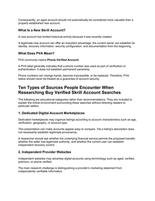 Consequently, an aged account should not automatically be considered more valuable than a
properly established new account.
What Is a New Skrill Account?
A new account has limited historical activity because it was recently created.
A legitimate new account can offer an important advantage: the current owner can establish its
identity, recovery information, security configuration, and documentation from the beginning.
What Does PVA Mean?
PVA commonly means Phone Verified Account.
A PVA label generally indicates that a phone number was used as part of verification or
authentication. It does not establish permanent ownership.
Phone numbers can change hands, become inaccessible, or be replaced. Therefore, PVA
status should never be treated as a guarantee of account security.
Ten Types of Sources People Encounter When
Researching Buy Verified Skrill Account Searches
The following are educational categories rather than recommendations. They are included to
explain the online environment surrounding these searches without directing readers to
particular sellers.
1. Dedicated Digital-Account Marketplaces
Dedicated marketplaces may organize listings according to account characteristics such as age,
verification, geography, or account type.
This presentation can make accounts appear easy to compare. Yet a listing's description does
not necessarily establish legitimate provenance.
A researcher should ask whether the underlying financial service permits the proposed transfer,
whether the seller has legitimate authority, and whether the current user can establish
independent recovery control.
2. Independent Provider Websites
Independent websites may advertise digital accounts using terminology such as aged, verified,
premium, or phone verified.
The main research challenge is distinguishing a provider's marketing statement from
independently verifiable information.
 