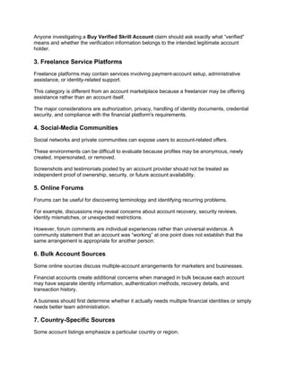 Anyone investigating a Buy Verified Skrill Account claim should ask exactly what “verified”
means and whether the verification information belongs to the intended legitimate account
holder.
3. Freelance Service Platforms
Freelance platforms may contain services involving payment-account setup, administrative
assistance, or identity-related support.
This category is different from an account marketplace because a freelancer may be offering
assistance rather than an account itself.
The major considerations are authorization, privacy, handling of identity documents, credential
security, and compliance with the financial platform's requirements.
4. Social-Media Communities
Social networks and private communities can expose users to account-related offers.
These environments can be difficult to evaluate because profiles may be anonymous, newly
created, impersonated, or removed.
Screenshots and testimonials posted by an account provider should not be treated as
independent proof of ownership, security, or future account availability.
5. Online Forums
Forums can be useful for discovering terminology and identifying recurring problems.
For example, discussions may reveal concerns about account recovery, security reviews,
identity mismatches, or unexpected restrictions.
However, forum comments are individual experiences rather than universal evidence. A
community statement that an account was “working” at one point does not establish that the
same arrangement is appropriate for another person.
6. Bulk Account Sources
Some online sources discuss multiple-account arrangements for marketers and businesses.
Financial accounts create additional concerns when managed in bulk because each account
may have separate identity information, authentication methods, recovery details, and
transaction history.
A business should first determine whether it actually needs multiple financial identities or simply
needs better team administration.
7. Country-Specific Sources
Some account listings emphasize a particular country or region.
 