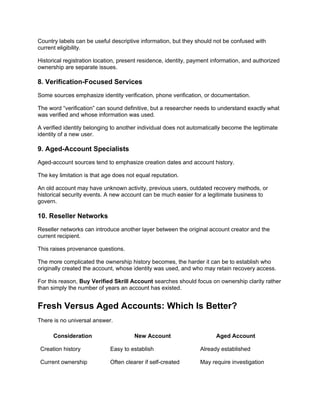 Country labels can be useful descriptive information, but they should not be confused with
current eligibility.
Historical registration location, present residence, identity, payment information, and authorized
ownership are separate issues.
8. Verification-Focused Services
Some sources emphasize identity verification, phone verification, or documentation.
The word “verification” can sound definitive, but a researcher needs to understand exactly what
was verified and whose information was used.
A verified identity belonging to another individual does not automatically become the legitimate
identity of a new user.
9. Aged-Account Specialists
Aged-account sources tend to emphasize creation dates and account history.
The key limitation is that age does not equal reputation.
An old account may have unknown activity, previous users, outdated recovery methods, or
historical security events. A new account can be much easier for a legitimate business to
govern.
10. Reseller Networks
Reseller networks can introduce another layer between the original account creator and the
current recipient.
This raises provenance questions.
The more complicated the ownership history becomes, the harder it can be to establish who
originally created the account, whose identity was used, and who may retain recovery access.
For this reason, Buy Verified Skrill Account searches should focus on ownership clarity rather
than simply the number of years an account has existed.
Fresh Versus Aged Accounts: Which Is Better?
There is no universal answer.
Consideration New Account Aged Account
Creation history Easy to establish Already established
Current ownership Often clearer if self-created May require investigation
 