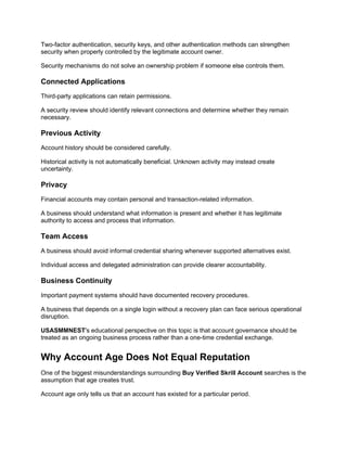 Two-factor authentication, security keys, and other authentication methods can strengthen
security when properly controlled by the legitimate account owner.
Security mechanisms do not solve an ownership problem if someone else controls them.
Connected Applications
Third-party applications can retain permissions.
A security review should identify relevant connections and determine whether they remain
necessary.
Previous Activity
Account history should be considered carefully.
Historical activity is not automatically beneficial. Unknown activity may instead create
uncertainty.
Privacy
Financial accounts may contain personal and transaction-related information.
A business should understand what information is present and whether it has legitimate
authority to access and process that information.
Team Access
A business should avoid informal credential sharing whenever supported alternatives exist.
Individual access and delegated administration can provide clearer accountability.
Business Continuity
Important payment systems should have documented recovery procedures.
A business that depends on a single login without a recovery plan can face serious operational
disruption.
USASMMNEST's educational perspective on this topic is that account governance should be
treated as an ongoing business process rather than a one-time credential exchange.
Why Account Age Does Not Equal Reputation
One of the biggest misunderstandings surrounding Buy Verified Skrill Account searches is the
assumption that age creates trust.
Account age only tells us that an account has existed for a particular period.
 