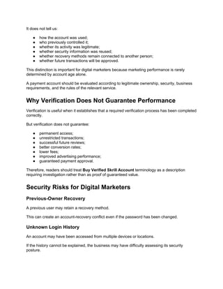 It does not tell us:
● how the account was used;
● who previously controlled it;
● whether its activity was legitimate;
● whether security information was reused;
● whether recovery methods remain connected to another person;
● whether future transactions will be approved.
This distinction is important for digital marketers because marketing performance is rarely
determined by account age alone.
A payment account should be evaluated according to legitimate ownership, security, business
requirements, and the rules of the relevant service.
Why Verification Does Not Guarantee Performance
Verification is useful when it establishes that a required verification process has been completed
correctly.
But verification does not guarantee:
● permanent access;
● unrestricted transactions;
● successful future reviews;
● better conversion rates;
● lower fees;
● improved advertising performance;
● guaranteed payment approval.
Therefore, readers should treat Buy Verified Skrill Account terminology as a description
requiring investigation rather than as proof of guaranteed value.
Security Risks for Digital Marketers
Previous-Owner Recovery
A previous user may retain a recovery method.
This can create an account-recovery conflict even if the password has been changed.
Unknown Login History
An account may have been accessed from multiple devices or locations.
If the history cannot be explained, the business may have difficulty assessing its security
posture.
 