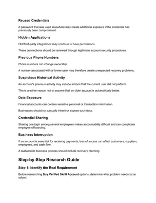 Reused Credentials
A password that was used elsewhere may create additional exposure if the credential has
previously been compromised.
Hidden Applications
Old third-party integrations may continue to have permissions.
These connections should be reviewed through legitimate account-security procedures.
Previous Phone Numbers
Phone numbers can change ownership.
A number associated with a former user may therefore create unexpected recovery problems.
Suspicious Historical Activity
An account's previous activity may include actions that the current user did not perform.
This is another reason not to assume that an older account is automatically better.
Data Exposure
Financial accounts can contain sensitive personal or transaction information.
Businesses should not casually inherit or expose such data.
Credential Sharing
Sharing one login among several employees makes accountability difficult and can complicate
employee offboarding.
Business Interruption
If an account is essential for receiving payments, loss of access can affect customers, suppliers,
employees, and cash flow.
A sustainable business process should include recovery planning.
Step-by-Step Research Guide
Step 1: Identify the Real Requirement
Before researching Buy Verified Skrill Account options, determine what problem needs to be
solved.
 