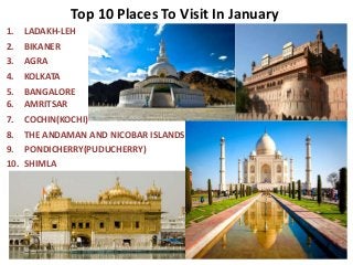 Top 10 Places To Visit In January
1. LADAKH-LEH
2. BIKANER
3. AGRA
4. KOLKATA
5. BANGALORE
6. AMRITSAR
7. COCHIN(KOCHI)
8. THE ANDAMAN AND NICOBAR ISLANDS
9. PONDICHERRY(PUDUCHERRY)
10. SHIMLA
 