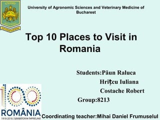 Top 10 Places to Visit in
Romania
Students:Păun Raluca
Hri cu Iulianaț
Costache Robert
Group:8213
University of Agronomic Sciences and Veterinary Medicine of
Bucharest
Coordinating teacher:Mihai Daniel Frumuselul
 