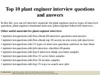 Top 10 plant engineer interview questions
and answers
In this file, you can ref interview materials for plant engineer such as types of interview
questions, plant engineer situational interview, plant engineer behavioral interview…
Other useful materials for plant engineer interview:
• topinterviewquestions.info/free-ebook-80-interview-questions-and-answers
• topinterviewquestions.info/free-ebook-top-18-secrets-to-win-every-job-interviews
• topinterviewquestions.info/13-types-of-interview-questions-and-how-to-face-them
• topinterviewquestions.info/job-interview-checklist-40-points
• topinterviewquestions.info/top-8-interview-thank-you-letter-samples
• topinterviewquestions.info/free-21-cover-letter-samples
• topinterviewquestions.info/free-24-resume-samples
• topinterviewquestions.info/top-15-ways-to-search-new-jobs
Useful materials: • topinterviewquestions.info/free-ebook-80-interview-questions-and-answers
• topinterviewquestions.info/free-ebook-top-18-secrets-to-win-every-job-interviews
 