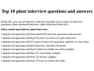 Top 10 plant interview questions and answers
In this file, you can ref interview materials for plant such as types of interview
questions, plant situational interview, plant behavioral interview…
Other useful materials for plant interview:
• topinterviewquestions.info/free-ebook-80-interview-questions-and-answers
• topinterviewquestions.info/top-18-secrets-to-win-every-job-interviews
• topinterviewquestions.info/13-types-of-interview-questions-and-how-to-face-them
• topinterviewquestions.info/job-interview-checklist-40-points
• topinterviewquestions.info/top-8-interview-thank-you-letter-samples
• topinterviewquestions.info/free-21-cover-letter-samples
• topinterviewquestions.info/free-24-resume-samples
• topinterviewquestions.info/top-15-ways-to-search-new-jobs
 