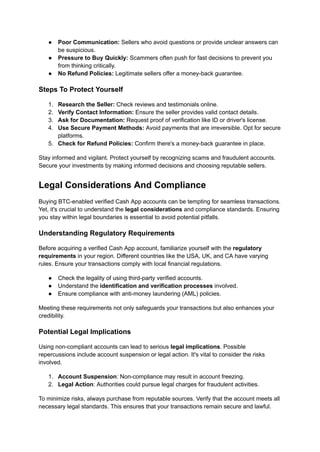 ●​ Poor Communication: Sellers who avoid questions or provide unclear answers can
be suspicious.
●​ Pressure to Buy Quickly: Scammers often push for fast decisions to prevent you
from thinking critically.
●​ No Refund Policies: Legitimate sellers offer a money-back guarantee.
Steps To Protect Yourself
1.​ Research the Seller: Check reviews and testimonials online.
2.​ Verify Contact Information: Ensure the seller provides valid contact details.
3.​ Ask for Documentation: Request proof of verification like ID or driver's license.
4.​ Use Secure Payment Methods: Avoid payments that are irreversible. Opt for secure
platforms.
5.​ Check for Refund Policies: Confirm there's a money-back guarantee in place.
Stay informed and vigilant. Protect yourself by recognizing scams and fraudulent accounts.
Secure your investments by making informed decisions and choosing reputable sellers.
Legal Considerations And Compliance
Buying BTC-enabled verified Cash App accounts can be tempting for seamless transactions.
Yet, it's crucial to understand the legal considerations and compliance standards. Ensuring
you stay within legal boundaries is essential to avoid potential pitfalls.
Understanding Regulatory Requirements
Before acquiring a verified Cash App account, familiarize yourself with the regulatory
requirements in your region. Different countries like the USA, UK, and CA have varying
rules. Ensure your transactions comply with local financial regulations.
●​ Check the legality of using third-party verified accounts.
●​ Understand the identification and verification processes involved.
●​ Ensure compliance with anti-money laundering (AML) policies.
Meeting these requirements not only safeguards your transactions but also enhances your
credibility.
Potential Legal Implications
Using non-compliant accounts can lead to serious legal implications. Possible
repercussions include account suspension or legal action. It's vital to consider the risks
involved.
1.​ Account Suspension: Non-compliance may result in account freezing.
2.​ Legal Action: Authorities could pursue legal charges for fraudulent activities.
To minimize risks, always purchase from reputable sources. Verify that the account meets all
necessary legal standards. This ensures that your transactions remain secure and lawful.
 