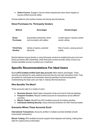 ●​ Online Forums: Engage in forums where experienced users share insights on
buying verified accounts safely.
Choose platforms with positive reviews and strong security features.
Direct Purchases Vs. Third-party Vendors
Method Advantages Disadvantages
Direct
Purchases
Guaranteed authenticity, direct
communication with sellers.
Limited options, requires careful
vendor vetting.
Third-Party
Vendors
Variety of options, potential
discounts.
Risk of scams, varying account
quality.
Decide between buying directly or using third-party vendors by weighing the pros and cons.
Direct purchases offer authenticity, while third-party vendors provide variety. Ensure you
choose reputable sources to protect your investment.
Specific Recommendations For Ideal Users
Buying BTC-enabled verified Cash App accounts offers distinct advantages. These
accounts are tailored for users seeking enhanced security and high transaction limits. They
are perfect for individuals and businesses desiring seamless financial transactions.
Understanding the ideal users can help in making informed decisions.
Who Benefits The Most?
These accounts cater to a variety of users:
●​ Business Owners: Need higher transaction limits and trust for financial dealings.
●​ Frequent Travelers: Require verified accounts for transactions across different
countries.
●​ Bitcoin Traders: Benefit from BTC-enabled accounts for trading activities.
●​ Individuals Seeking Security: Enjoy enhanced protection for their financial assets.
Scenarios Where These Accounts Excel
International Transactions: Accounts verified in multiple countries facilitate smooth
cross-border transactions.
Bitcoin Trading: BTC-enabled accounts support direct deposits and trading, making them
ideal for cryptocurrency enthusiasts.
 