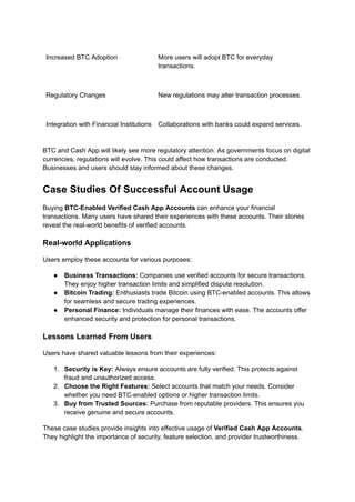 Increased BTC Adoption More users will adopt BTC for everyday
transactions.
Regulatory Changes New regulations may alter transaction processes.
Integration with Financial Institutions Collaborations with banks could expand services.
BTC and Cash App will likely see more regulatory attention. As governments focus on digital
currencies, regulations will evolve. This could affect how transactions are conducted.
Businesses and users should stay informed about these changes.
Case Studies Of Successful Account Usage
Buying BTC-Enabled Verified Cash App Accounts can enhance your financial
transactions. Many users have shared their experiences with these accounts. Their stories
reveal the real-world benefits of verified accounts.
Real-world Applications
Users employ these accounts for various purposes:
●​ Business Transactions: Companies use verified accounts for secure transactions.
They enjoy higher transaction limits and simplified dispute resolution.
●​ Bitcoin Trading: Enthusiasts trade Bitcoin using BTC-enabled accounts. This allows
for seamless and secure trading experiences.
●​ Personal Finance: Individuals manage their finances with ease. The accounts offer
enhanced security and protection for personal transactions.
Lessons Learned From Users
Users have shared valuable lessons from their experiences:
1.​ Security is Key: Always ensure accounts are fully verified. This protects against
fraud and unauthorized access.
2.​ Choose the Right Features: Select accounts that match your needs. Consider
whether you need BTC-enabled options or higher transaction limits.
3.​ Buy from Trusted Sources: Purchase from reputable providers. This ensures you
receive genuine and secure accounts.
These case studies provide insights into effective usage of Verified Cash App Accounts.
They highlight the importance of security, feature selection, and provider trustworthiness.
 