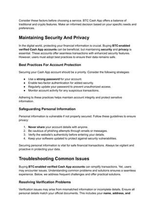 Consider these factors before choosing a service. BTC Cash App offers a balance of
traditional and crypto features. Make an informed decision based on your specific needs and
preferences.
Maintaining Security And Privacy
In the digital world, protecting your financial information is crucial. Buying BTC-enabled
verified Cash App accounts can be beneficial, but maintaining security and privacy is
essential. These accounts offer seamless transactions with enhanced security features.
However, users must adopt best practices to ensure their data remains safe.
Best Practices For Account Protection
Securing your Cash App account should be a priority. Consider the following strategies:
●​ Use a strong password for your account.
●​ Enable two-factor authentication for added security.
●​ Regularly update your password to prevent unauthorized access.
●​ Monitor account activity for any suspicious transactions.
Adhering to these practices helps maintain account integrity and protect sensitive
information.
Safeguarding Personal Information
Personal information is vulnerable if not properly secured. Follow these guidelines to ensure
privacy:
1.​ Never share your account details with anyone.
2.​ Be cautious of phishing attempts through emails or messages.
3.​ Verify the website's authenticity before entering your details.
4.​ Keep your software updated to protect against security vulnerabilities.
Securing personal information is vital for safe financial transactions. Always be vigilant and
proactive in protecting your data.
Troubleshooting Common Issues
Buying BTC-enabled verified Cash App accounts can simplify transactions. Yet, users
may encounter issues. Understanding common problems and solutions ensures a seamless
experience. Below, we address frequent challenges and offer practical solutions.
Resolving Verification Problems
Verification issues may arise from mismatched information or incomplete details. Ensure all
personal details match your official documents. This includes your name, address, and
 