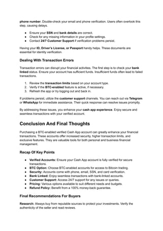 phone number. Double-check your email and phone verification. Users often overlook this
step, causing delays.
●​ Ensure your SSN and bank details are correct.
●​ Check for any missing information in your profile settings.
●​ Contact 24/7 Customer Support if verification problems persist.
Having your ID, Driver’s License, or Passport handy helps. These documents are
essential for identity verification.
Dealing With Transaction Errors
Transaction errors can disrupt your financial activities. The first step is to check your bank
linked status. Ensure your account has sufficient funds. Insufficient funds often lead to failed
transactions.
1.​ Review the transaction limits based on your account type.
2.​ Verify if the BTC-enabled feature is active, if necessary.
3.​ Refresh the app or try logging out and back in.
If problems persist, utilize the customer support channels. You can reach out via Telegram
or WhatsApp for immediate assistance. Their quick response can resolve issues promptly.
By addressing these issues, you enhance your cash app experience. Enjoy secure and
seamless transactions with your verified account.
Conclusion And Final Thoughts
Purchasing a BTC-enabled verified Cash App account can greatly enhance your financial
transactions. These accounts offer increased security, higher transaction limits, and
exclusive features. They are valuable tools for both personal and business financial
management.
Recap Of Key Points
●​ Verified Accounts: Ensure your Cash App account is fully verified for secure
transactions.
●​ BTC Option: Choose BTC-enabled accounts for access to Bitcoin trading.
●​ Security: Accounts come with phone, email, SSN, and card verification.
●​ Bank Linked: Enjoy seamless transactions with bank-linked accounts.
●​ Customer Support: Access 24/7 support for any issues or queries.
●​ Pricing: Various options available to suit different needs and budgets.
●​ Refund Policy: Benefit from a 100% money-back guarantee.
Final Recommendations For Buyers
Research: Always buy from reputable sources to protect your investments. Verify the
authenticity of the seller and read reviews.
 