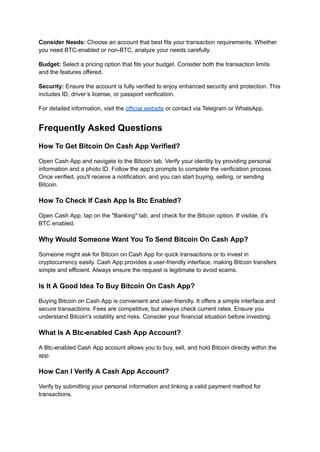 Consider Needs: Choose an account that best fits your transaction requirements. Whether
you need BTC-enabled or non-BTC, analyze your needs carefully.
Budget: Select a pricing option that fits your budget. Consider both the transaction limits
and the features offered.
Security: Ensure the account is fully verified to enjoy enhanced security and protection. This
includes ID, driver’s license, or passport verification.
For detailed information, visit the official website or contact via Telegram or WhatsApp.
Frequently Asked Questions
How To Get Bitcoin On Cash App Verified?
Open Cash App and navigate to the Bitcoin tab. Verify your identity by providing personal
information and a photo ID. Follow the app's prompts to complete the verification process.
Once verified, you'll receive a notification, and you can start buying, selling, or sending
Bitcoin.
How To Check If Cash App Is Btc Enabled?
Open Cash App, tap on the "Banking" tab, and check for the Bitcoin option. If visible, it's
BTC enabled.
Why Would Someone Want You To Send Bitcoin On Cash App?
Someone might ask for Bitcoin on Cash App for quick transactions or to invest in
cryptocurrency easily. Cash App provides a user-friendly interface, making Bitcoin transfers
simple and efficient. Always ensure the request is legitimate to avoid scams.
Is It A Good Idea To Buy Bitcoin On Cash App?
Buying Bitcoin on Cash App is convenient and user-friendly. It offers a simple interface and
secure transactions. Fees are competitive, but always check current rates. Ensure you
understand Bitcoin's volatility and risks. Consider your financial situation before investing.
What Is A Btc-enabled Cash App Account?
A Btc-enabled Cash App account allows you to buy, sell, and hold Bitcoin directly within the
app.
How Can I Verify A Cash App Account?
Verify by submitting your personal information and linking a valid payment method for
transactions.
 
