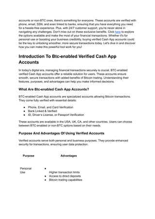 accounts or non-BTC ones, there's something for everyone. These accounts are verified with
phone, email, SSN, and even linked to banks, ensuring that you have everything you need
for a hassle-free experience. Plus, with 24/7 customer support, you're never alone in
navigating any challenges. Don't miss out on these exclusive benefits. Click here to explore
the options available and make the most of your financial transactions. Whether it's for
personal use or boosting your business credibility, buying verified Cash App accounts could
be the key to unlocking smoother, more secure transactions today. Let's dive in and discover
how you can make this powerful tool work for you!
Introduction To Btc-enabled Verified Cash App
Accounts
In today's digital era, managing financial transactions securely is crucial. BTC-enabled
verified Cash App accounts offer a reliable solution for users. These accounts ensure
smooth, secure transactions with added benefits of Bitcoin trading. Understanding their
features, purposes, and advantages can help you make informed decisions.
What Are Btc-enabled Cash App Accounts?
BTC-enabled Cash App accounts are specialized accounts allowing Bitcoin transactions.
They come fully verified with essential details:
●​ Phone, Email, and Card Verification
●​ Bank Linked & Verified
●​ ID, Driver’s License, or Passport Verification
These accounts are available in the USA, UK, CA, and other countries. Users can choose
between BTC-enabled or non-BTC options based on their needs.
Purpose And Advantages Of Using Verified Accounts
Verified accounts serve both personal and business purposes. They provide enhanced
security for transactions, ensuring user data protection.
Purpose Advantages
Personal
Use
●​ ​
Higher transaction limits
●​ Access to direct deposits
●​ Bitcoin trading capabilities
 