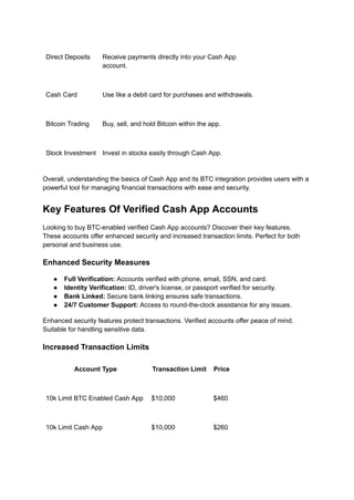 Direct Deposits Receive payments directly into your Cash App
account.
Cash Card Use like a debit card for purchases and withdrawals.
Bitcoin Trading Buy, sell, and hold Bitcoin within the app.
Stock Investment Invest in stocks easily through Cash App.
Overall, understanding the basics of Cash App and its BTC integration provides users with a
powerful tool for managing financial transactions with ease and security.
Key Features Of Verified Cash App Accounts
Looking to buy BTC-enabled verified Cash App accounts? Discover their key features.
These accounts offer enhanced security and increased transaction limits. Perfect for both
personal and business use.
Enhanced Security Measures
●​ Full Verification: Accounts verified with phone, email, SSN, and card.
●​ Identity Verification: ID, driver's license, or passport verified for security.
●​ Bank Linked: Secure bank linking ensures safe transactions.
●​ 24/7 Customer Support: Access to round-the-clock assistance for any issues.
Enhanced security features protect transactions. Verified accounts offer peace of mind.
Suitable for handling sensitive data.
Increased Transaction Limits
Account Type Transaction Limit Price
10k Limit BTC Enabled Cash App $10,000 $460
10k Limit Cash App $10,000 $260
 