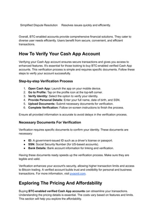 Simplified Dispute Resolution Resolves issues quickly and efficiently.
Overall, BTC-enabled accounts provide comprehensive financial solutions. They cater to
diverse user needs efficiently. Users benefit from secure, convenient, and efficient
transactions.
How To Verify Your Cash App Account
Verifying your Cash App account ensures secure transactions and gives you access to
enhanced features. It's essential for those looking to buy BTC-enabled verified Cash App
accounts. This verification process is simple and requires specific documents. Follow these
steps to verify your account successfully.
Step-by-step Verification Process
1.​ Open Cash App: Launch the app on your mobile device.
2.​ Go to Profile: Tap on the profile icon at the top-left corner.
3.​ Verify Identity: Select the option to verify your identity.
4.​ Provide Personal Details: Enter your full name, date of birth, and SSN.
5.​ Upload Documents: Submit necessary documents for verification.
6.​ Complete Verification: Follow on-screen instructions to finish the process.
Ensure all provided information is accurate to avoid delays in the verification process.
Necessary Documents For Verification
Verification requires specific documents to confirm your identity. These documents are
necessary:
●​ ID: A government-issued ID such as a driver’s license or passport.
●​ SSN: Social Security Number (for US-based accounts).
●​ Bank Details: Bank account information for linking and verification.
Having these documents ready speeds up the verification process. Make sure they are
legible and valid.
Verification enhances your account's security, allowing higher transaction limits and access
to Bitcoin trading. A verified account builds trust and credibility for personal and business
transactions. For more information, visit pvaonit.com.
Exploring The Pricing And Affordability
Buying BTC-enabled verified Cash App accounts can streamline your transactions.
Understanding the pricing details is essential. The costs vary based on features and limits.
This section will help you explore the affordability.
 