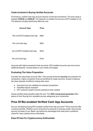 Costs Involved In Buying Verified Accounts
Purchasing a verified Cash App account requires a financial commitment. The price range is
between $199.00 and $450.00. This depends on whether the account is BTC-enabled or not.
The features included significantly affect the cost.
Account Type Price
10k Limit BTC Enabled Cash App $460
10k Limit Cash App $260
4k Limit BTC Enabled Cash App $349
4K Limit Cash App $149
Accounts with higher transaction limits are pricier. BTC-enabled accounts cost more due to
additional features. Choose based on your needs and budget.
Evaluating The Value Proposition
Consider the value these accounts offer. They provide enhanced security and protection for
transactions. Higher transaction limits are beneficial for larger amounts. Access to features
like direct deposits and Bitcoin trading adds value.
●​ Improved trust and credibility for business transactions
●​ Simplified dispute resolution
●​ 24/7 customer support ensures assistance when needed
Assess whether these benefits justify the cost. The 100% money-back guarantee offers
peace of mind. Buying from reputable sources safeguards your investments.
Pros Of Btc-enabled Verified Cash App Accounts
Are you considering buying BTC-enabled verified Cash App accounts? These accounts offer
numerous benefits. Whether you're using them for personal or business needs, they provide
security and ease of use. Below, we explore the advantages that make them a preferred
choice for many cryptocurrency enthusiasts.
Ease Of Use For Cryptocurrency Enthusiasts
 