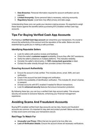 1.​ Data Breaches: Personal information required for account verification can be
exposed.
2.​ Limited Anonymity: Some personal data is necessary, reducing anonymity.
3.​ Regulatory Issues: Local laws may affect privacy and data usage.
Understanding these cons can guide your decision-making process. It's essential to weigh
these factors against the benefits before purchasing BTC-enabled verified Cash App
accounts.
Tips For Buying Verified Cash App Accounts
Purchasing a verified Cash App account can streamline your transactions. It's crucial to
ensure the authenticity of the account and the reputation of the seller. Below are some
essential tips to guide you in making a safe purchase.
Identifying Reputable Sellers
●​ Look for sellers with positive reviews and feedback.
●​ Check the seller's customer support availability. Ensure they offer 24/7 assistance.
●​ Verify the seller's presence on multiple platforms. This indicates reliability.
●​ Consider the seller's refund policy. A 100% money-back guarantee is ideal.
●​ Contact the seller directly through their provided contact information.
Ensuring Account Authenticity
●​ Ensure the account is fully verified. This includes phone, email, SSN, and card
verification.
●​ Check if the account has bank linkage and verification.
●​ Confirm the availability of identification verification. This includes ID, driver’s license,
or passport.
●​ Choose accounts with BTC enabled if needed for Bitcoin transactions.
●​ Look for enhanced security features that ensure transaction protection.
By following these tips, you can buy a verified Cash App account safely. This ensures
security and access to exclusive features, enhancing your financial management
experience.
Avoiding Scams And Fraudulent Accounts
Buying BTC-enabled verified Cash App accounts can be risky. Scams and fraudulent
accounts are common. It's important to stay alert and protect yourself. Below are key steps
to help avoid scams and keep your transactions secure.
Red Flags To Watch For
●​ Unusually Low Prices: Offers that are too good to be true often are.
●​ Lack of Verification Details: Ensure the account shows all necessary verifications.
 