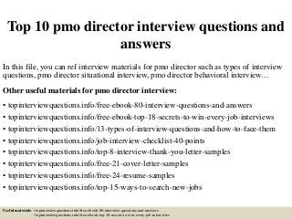 Top 10 pmo director interview questions and
answers
In this file, you can ref interview materials for pmo director such as types of interview
questions, pmo director situational interview, pmo director behavioral interview…
Other useful materials for pmo director interview:
• topinterviewquestions.info/free-ebook-80-interview-questions-and-answers
• topinterviewquestions.info/free-ebook-top-18-secrets-to-win-every-job-interviews
• topinterviewquestions.info/13-types-of-interview-questions-and-how-to-face-them
• topinterviewquestions.info/job-interview-checklist-40-points
• topinterviewquestions.info/top-8-interview-thank-you-letter-samples
• topinterviewquestions.info/free-21-cover-letter-samples
• topinterviewquestions.info/free-24-resume-samples
• topinterviewquestions.info/top-15-ways-to-search-new-jobs
Useful materials: • topinterviewquestions.info/free-ebook-80-interview-questions-and-answers
• topinterviewquestions.info/free-ebook-top-18-secrets-to-win-every-job-interviews
 