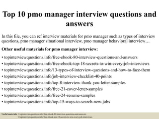 Top 10 pmo manager interview questions and
answers
In this file, you can ref interview materials for pmo manager such as types of interview
questions, pmo manager situational interview, pmo manager behavioral interview…
Other useful materials for pmo manager interview:
• topinterviewquestions.info/free-ebook-80-interview-questions-and-answers
• topinterviewquestions.info/free-ebook-top-18-secrets-to-win-every-job-interviews
• topinterviewquestions.info/13-types-of-interview-questions-and-how-to-face-them
• topinterviewquestions.info/job-interview-checklist-40-points
• topinterviewquestions.info/top-8-interview-thank-you-letter-samples
• topinterviewquestions.info/free-21-cover-letter-samples
• topinterviewquestions.info/free-24-resume-samples
• topinterviewquestions.info/top-15-ways-to-search-new-jobs
Useful materials: • topinterviewquestions.info/free-ebook-80-interview-questions-and-answers
• topinterviewquestions.info/free-ebook-top-18-secrets-to-win-every-job-interviews
 