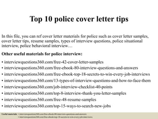 Top 10 police cover letter tips
In this file, you can ref cover letter materials for police such as cover letter samples,
cover letter tips, resume samples, types of interview questions, police situational
interview, police behavioral interview…
Other useful materials for police interview:
• interviewquestions360.com/free-42-cover-letter-samples
• interviewquestions360.com/free-ebook-80-interview-questions-and-answers
• interviewquestions360.com/free-ebook-top-18-secrets-to-win-every-job-interviews
• interviewquestions360.com/13-types-of-interview-questions-and-how-to-face-them
• interviewquestions360.com/job-interview-checklist-40-points
• interviewquestions360.com/top-8-interview-thank-you-letter-samples
• interviewquestions360.com/free-48-resume-samples
• interviewquestions360.com/top-15-ways-to-search-new-jobs
Useful materials: • interviewquestions360.com/free-ebook-80-interview-questions-and-answers
• interviewquestions360.com/free-ebook-top-18-secrets-to-win-every-job-interviews
 
