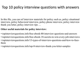 Top 10 policy interview questions with answers
In this file, you can ref interview materials for policy such as, policy situational
interview, policy behavioral interview, policy phone interview, policy interview
thank you letter, policy interview tips …
Other useful materials for policy interview:
• topinterviewquestions.info/free-ebook-80-interview-questions-and-answers
• topinterviewquestions.info/free-ebook-18-secrets-to-win-every-job-interviews
• topinterviewquestions.info/13-types-of-interview-questions-and-how-to-face-
them
• topinterviewquestions.info/top-8-interview-thank-you-letter-samples
 