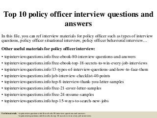 Top 10 policy officer interview questions and
answers
In this file, you can ref interview materials for policy officer such as types of interview
questions, policy officer situational interview, policy officer behavioral interview…
Other useful materials for policy officer interview:
• topinterviewquestions.info/free-ebook-80-interview-questions-and-answers
• topinterviewquestions.info/free-ebook-top-18-secrets-to-win-every-job-interviews
• topinterviewquestions.info/13-types-of-interview-questions-and-how-to-face-them
• topinterviewquestions.info/job-interview-checklist-40-points
• topinterviewquestions.info/top-8-interview-thank-you-letter-samples
• topinterviewquestions.info/free-21-cover-letter-samples
• topinterviewquestions.info/free-24-resume-samples
• topinterviewquestions.info/top-15-ways-to-search-new-jobs
Useful materials: • topinterviewquestions.info/free-ebook-80-interview-questions-and-answers
• topinterviewquestions.info/free-ebook-top-18-secrets-to-win-every-job-interviews
 