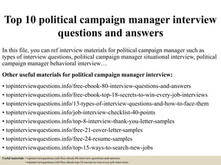 Top 10 political campaign manager interview
questions and answers
In this file, you can ref interview materials for political campaign manager such as
types of interview questions, political campaign manager situational interview, political
campaign manager behavioral interview…
Other useful materials for political campaign manager interview:
• topinterviewquestions.info/free-ebook-80-interview-questions-and-answers
• topinterviewquestions.info/free-ebook-top-18-secrets-to-win-every-job-interviews
• topinterviewquestions.info/13-types-of-interview-questions-and-how-to-face-them
• topinterviewquestions.info/job-interview-checklist-40-points
• topinterviewquestions.info/top-8-interview-thank-you-letter-samples
• topinterviewquestions.info/free-21-cover-letter-samples
• topinterviewquestions.info/free-24-resume-samples
• topinterviewquestions.info/top-15-ways-to-search-new-jobs
Useful materials: • topinterviewquestions.info/free-ebook-80-interview-questions-and-answers
• topinterviewquestions.info/free-ebook-top-18-secrets-to-win-every-job-interviews
 