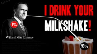 I Drink Your
           1%
                                                  Milkshake!
    Willard Mitt Romney
Breakup unions Privatize Unemployment Benefits
Reduce Corporate Taxes 29% Cut 10% of Gov. Employees
Delay Social Security Eligibility Raise Payroll Taxes
End Patient Protection & Affordable Health Act            99%
Cut Government Wages Eliminate Inheritance Tax
Liability Rules to favor Corporations
 